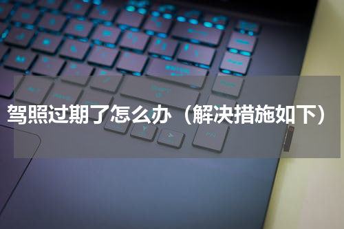 驾照过期了怎么办（解决措施如下）