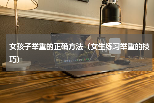 女孩子举重的正确方法（女生练习举重的技巧）