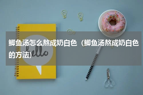 鲫鱼汤怎么熬成奶白色（鲫鱼汤熬成奶白色的方法）