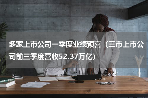 多家上市公司一季度业绩预喜（三市上市公司前三季度营收52.37万亿）