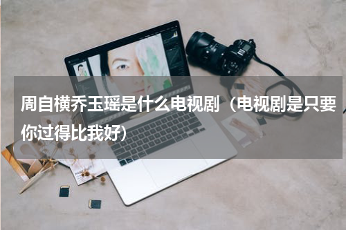 周自横乔玉瑶是什么电视剧（电视剧是只要你过得比我好）