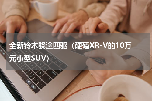 全新铃木骁途四驱（硬磕XR-V的10万元小型SUV）