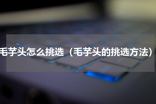 毛芋头怎么挑选（毛芋头的挑选方法）