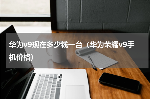 华为v9现在多少钱一台（华为荣耀v9手机价格）