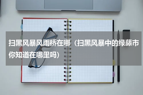 扫黑风暴风雨桥在哪（扫黑风暴中的绿藤市你知道在哪里吗）