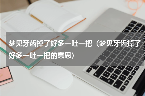 梦见牙齿掉了好多一吐一把（梦见牙齿掉了好多一吐一把的意思）