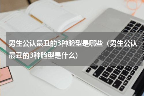男生公认最丑的3种脸型是哪些（男生公认最丑的3种脸型是什么）