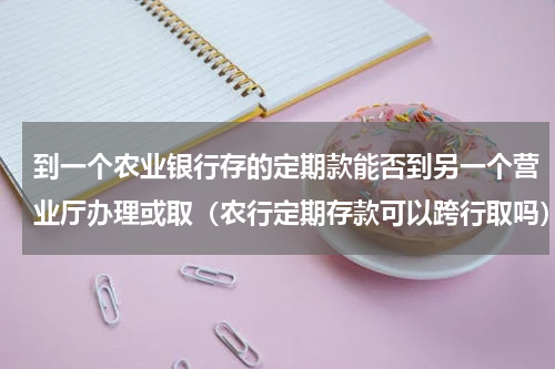 到一个农业银行存的定期款能否到另一个营业厅办理或取（农行定期存款可以跨行取吗）