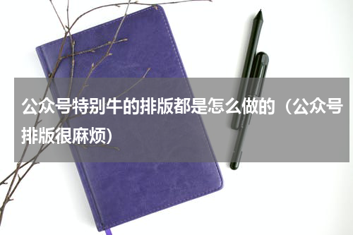 公众号特别牛的排版都是怎么做的（公众号排版很麻烦）