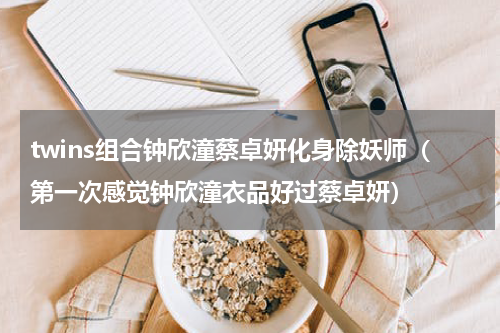 twins组合钟欣潼蔡卓妍化身除妖师（第一次感觉钟欣潼衣品好过蔡卓妍）