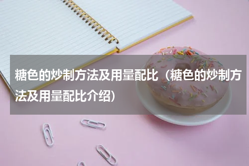 糖色的炒制方法及用量配比（糖色的炒制方法及用量配比介绍）
