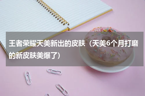 王者荣耀天美新出的皮肤（天美6个月打磨的新皮肤美爆了）