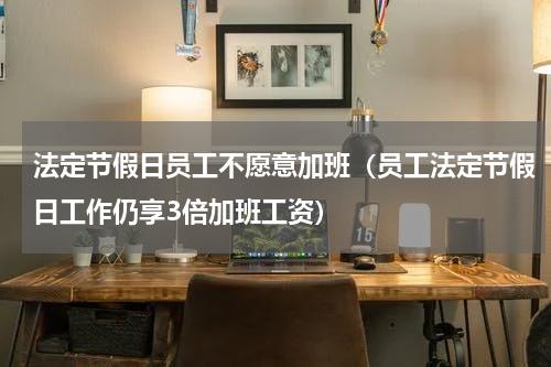 法定节假日员工不愿意加班（员工法定节假日工作仍享3倍加班工资）