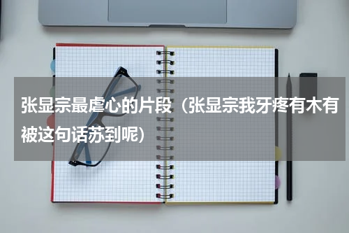 张显宗最虐心的片段（张显宗我牙疼有木有被这句话苏到呢）