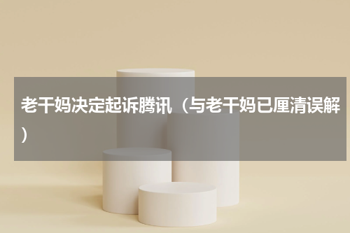 老干妈决定起诉腾讯（与老干妈已厘清误解）