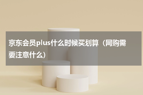 京东会员plus什么时候买划算（网购需要注意什么）