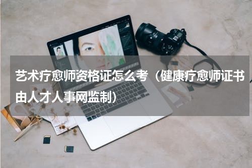 艺术疗愈师资格证怎么考（健康疗愈师证书由人才人事网监制）