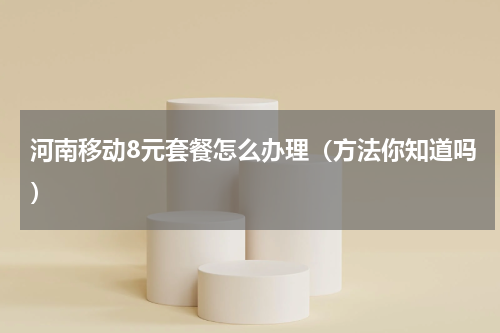 河南移动8元套餐怎么办理（方法你知道吗）