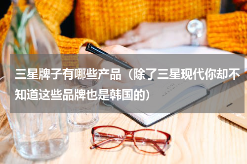 三星牌子有哪些产品（除了三星现代你却不知道这些品牌也是韩国的）