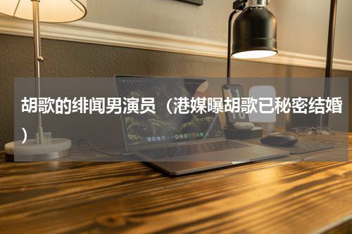 胡歌的绯闻男演员（港媒曝胡歌已秘密结婚）