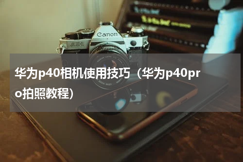 华为p40相机使用技巧（华为p40pro拍照教程）
