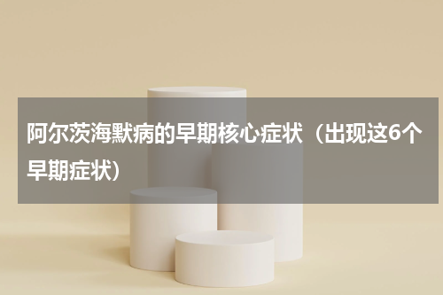 阿尔茨海默病的早期核心症状（出现这6个早期症状）