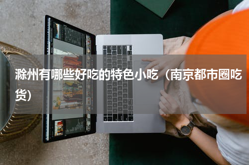 滁州有哪些好吃的特色小吃（南京都市圈吃货）
