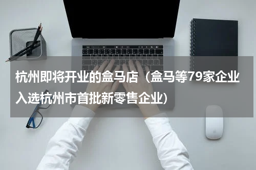杭州即将开业的盒马店（盒马等79家企业入选杭州市首批新零售企业）
