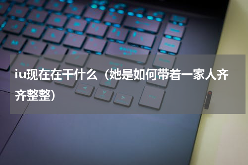 iu现在在干什么（她是如何带着一家人齐齐整整）