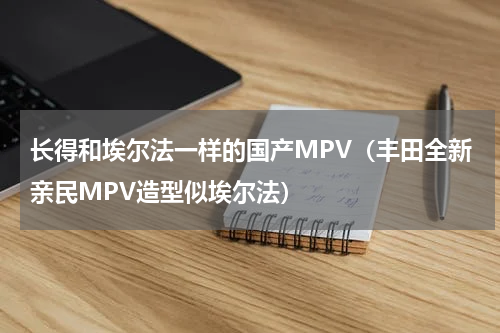 长得和埃尔法一样的国产MPV（丰田全新亲民MPV造型似埃尔法）