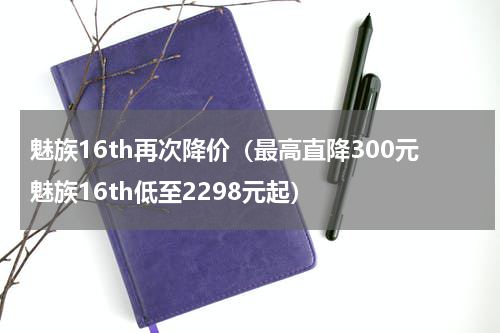 魅族16th再次降价（最高直降300元魅族16th低至2298元起）
