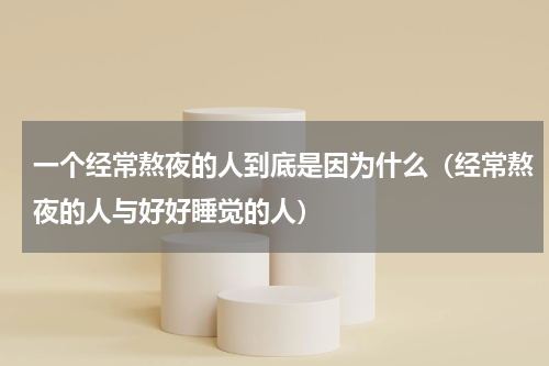一个经常熬夜的人到底是因为什么（经常熬夜的人与好好睡觉的人）
