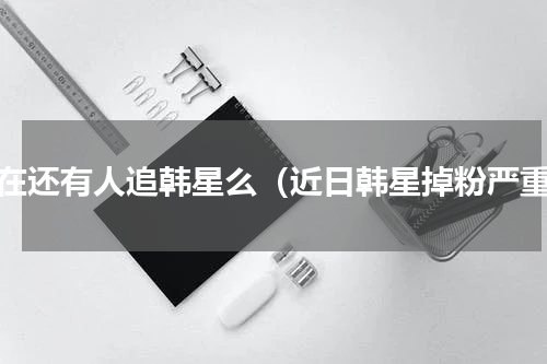 现在还有人追韩星么（近日韩星掉粉严重）