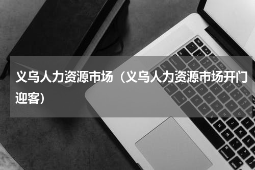 义乌人力资源市场（义乌人力资源市场开门迎客）