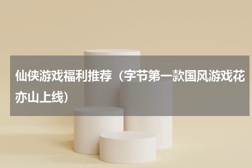 仙侠游戏福利推荐（字节第一款国风游戏花亦山上线）