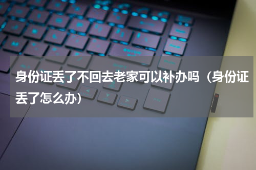 身份证丢了不回去老家可以补办吗（身份证丢了怎么办）