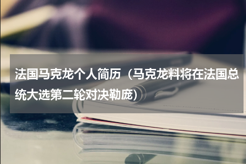 法国马克龙个人简历（马克龙料将在法国总统大选第二轮对决勒庞）