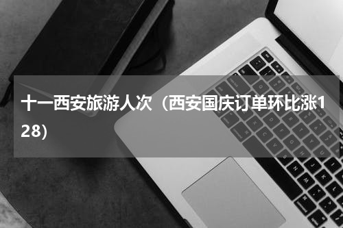 十一西安旅游人次（西安国庆订单环比涨128）