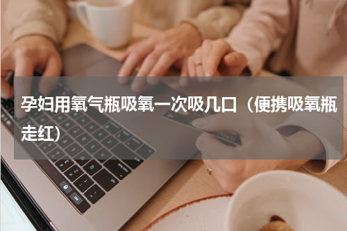 孕妇用氧气瓶吸氧一次吸几口（便携吸氧瓶走红）