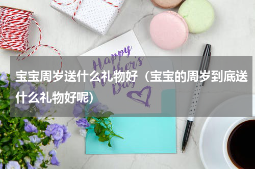 宝宝周岁送什么礼物好（宝宝的周岁到底送什么礼物好呢）