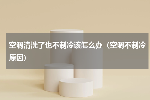 空调清洗了也不制冷该怎么办（空调不制冷原因）