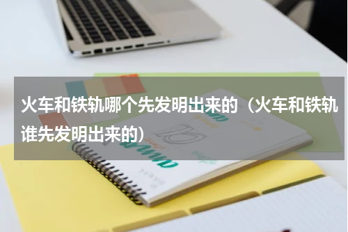 火车和铁轨哪个先发明出来的（火车和铁轨谁先发明出来的）