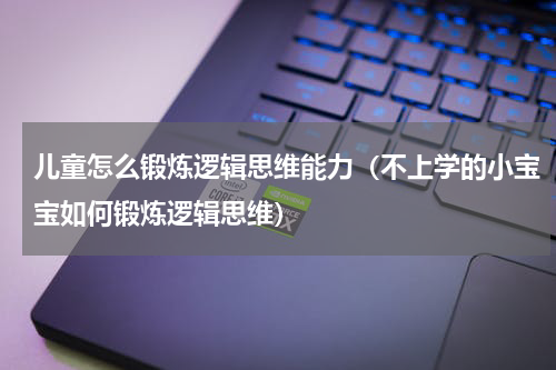 儿童怎么锻炼逻辑思维能力（不上学的小宝宝如何锻炼逻辑思维）