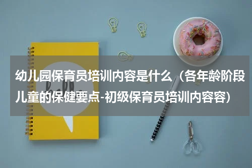 幼儿园保育员培训内容是什么（各年龄阶段儿童的保健要点-初级保育员培训内容容）