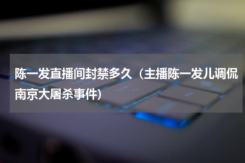 陈一发直播间封禁多久（主播陈一发儿调侃南京大屠杀事件）