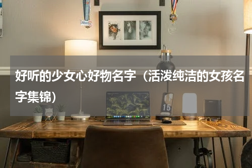 好听的少女心好物名字（活泼纯洁的女孩名字集锦）