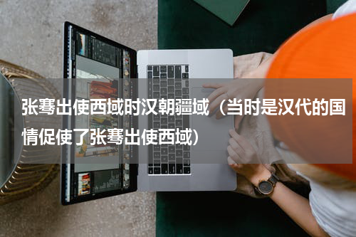 张骞出使西域时汉朝疆域（当时是汉代的国情促使了张骞出使西域）
