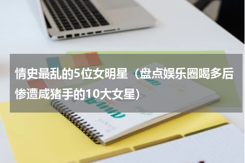 情史最乱的5位女明星（盘点娱乐圈喝多后惨遭咸猪手的10大女星）