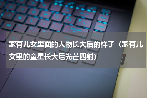 家有儿女里面的人物长大后的样子（家有儿女里的童星长大后光芒四射）