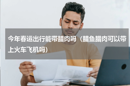 今年春运出行能带腊肉吗（腊鱼腊肉可以带上火车飞机吗）